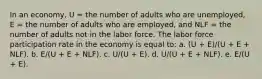 In an economy, U = the number of adults who are unemployed, E = the number of adults who are employed, and NLF = the number of adults not in the labor force. The labor force participation rate in the economy is equal to: a. ​(U + E)/(U + E + NLF). b. ​E/(U + E + NLF). c. ​U/(U + E). d. ​U/(U + E + NLF). e. ​E/(U + E).