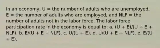 In an economy, U = the number of adults who are unemployed, E = the number of adults who are employed, and NLF = the number of adults not in the labor force. The labor force participation rate in the economy is equal to: a. ​(U + E)/(U + E + NLF). b. ​E/(U + E + NLF). c. ​U/(U + E). d. ​U/(U + E + NLF). e. ​E/(U + E).