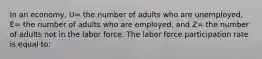 In an economy, U= the number of adults who are unemployed, E= the number of adults who are employed, and Z= the number of adults not in the labor force. The labor force participation rate is equal to: