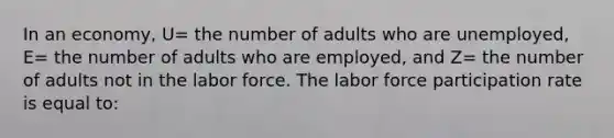 In an economy, U= the number of adults who are unemployed, E= the number of adults who are employed, and Z= the number of adults not in the labor force. The labor force participation rate is equal to: