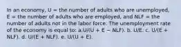 In an economy, U = the number of adults who are unemployed, E = the number of adults who are employed, and NLF = the number of adults not in the labor force. The unemployment rate of the economy is equal to:​ a.U/(U + E − NLF).​ b. U/E.​ c. U/(E + NLF).​ d. ​U/(E + NLF). e. U/(U + E).​