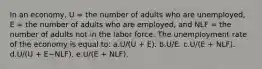 In an economy, U = the number of adults who are unemployed, E = the number of adults who are employed, and NLF = the number of adults not in the labor force. The unemployment rate of the economy is equal to:​ a.U/(U + E).​ b.U/E.​ c.U/(E + NLF).​ d.U/(U + E−NLF).​ e.​U/(E + NLF).