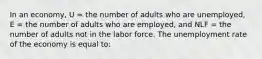 In an economy, U = the number of adults who are unemployed, E = the number of adults who are employed, and NLF = the number of adults not in the labor force. The unemployment rate of the economy is equal to: