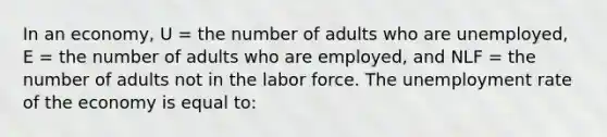 In an economy, U = the number of adults who are unemployed, E = the number of adults who are employed, and NLF = the number of adults not in the labor force. The unemployment rate of the economy is equal to: