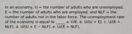 In an economy, U = the number of adults who are unemployed, E = the number of adults who are employed, and NLF = the number of adults not in the labor force. The unemployment rate of the economy is equal to _____ a. U/E. b. U/(U + E). c. U/(E + NLF). d. U/(U + E − NLF). e. U/(E + NLF).