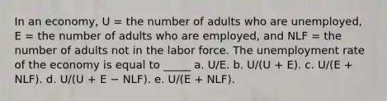 In an economy, U = the number of adults who are unemployed, E = the number of adults who are employed, and NLF = the number of adults not in the labor force. The <a href='https://www.questionai.com/knowledge/kh7PJ5HsOk-unemployment-rate' class='anchor-knowledge'>unemployment rate</a> of the economy is equal to _____ a. U/E. b. U/(U + E). c. U/(E + NLF). d. U/(U + E − NLF). e. U/(E + NLF).