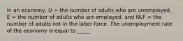 In an economy, U = the number of adults who are unemployed, E = the number of adults who are employed, and NLF = the number of adults not in the labor force. The unemployment rate of the economy is equal to _____