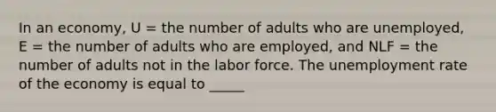 In an economy, U = the number of adults who are unemployed, E = the number of adults who are employed, and NLF = the number of adults not in the labor force. The unemployment rate of the economy is equal to _____