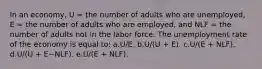 In an economy, U = the number of adults who are unemployed, E = the number of adults who are employed, and NLF = the number of adults not in the labor force. The unemployment rate of the economy is equal to: a.U/E.​ b.U/(U + E).​ c.U/(E + NLF).​ d.U/(U + E−NLF).​ e.​U/(E + NLF).