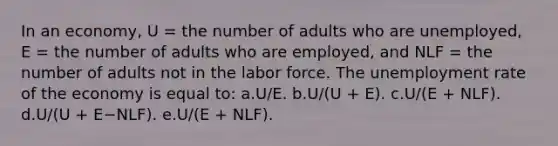 In an economy, U = the number of adults who are unemployed, E = the number of adults who are employed, and NLF = the number of adults not in the labor force. The unemployment rate of the economy is equal to: a.U/E.​ b.U/(U + E).​ c.U/(E + NLF).​ d.U/(U + E−NLF).​ e.​U/(E + NLF).