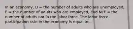 In an economy, U = the number of adults who are unemployed, E = the number of adults who are employed, and NLF = the number of adults not in the labor force. The labor force participation rate in the economy is equal to...