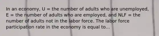 In an economy, U = the number of adults who are unemployed, E = the number of adults who are employed, and NLF = the number of adults not in the labor force. The labor force participation rate in the economy is equal to...