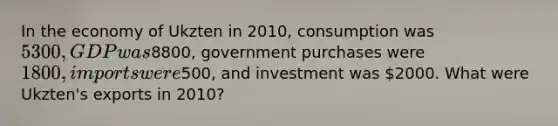 In the economy of Ukzten in 2010, consumption was 5300, GDP was8800, government purchases were 1800, imports were500, and investment was 2000. What were Ukzten's exports in 2010?