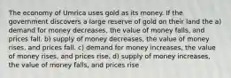 The economy of Umrica uses gold as its money. If the government discovers a large reserve of gold on their land the a) demand for money decreases, the value of money falls, and prices fall. b) supply of money decreases, the value of money rises, and prices fall. c) demand for money increases, the value of money rises, and prices rise. d) supply of money increases, the value of money falls, and prices rise