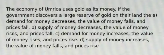 The economy of Umrica uses gold as its money. If the government discovers a large reserve of gold on their land the a) demand for money decreases, the value of money falls, and prices fall. b) supply of money decreases, the value of money rises, and prices fall. c) demand for money increases, the value of money rises, and prices rise. d) supply of money increases, the value of money falls, and prices rise