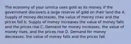 The economy of your umrica uses gold as its money. If the government discovers a large reserve of gold on their land the A. Supply of money decreases, the value of money rises and the prices fall b. Supply of money increases the value of money falls and the prices rise C. Demand for money increases, the value of money rises, and the prices rise D. Demand for money decreases, the value of money falls and the prices fall