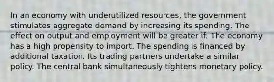 In an economy with underutilized resources, the government stimulates aggregate demand by increasing its spending. The effect on output and employment will be greater if: The economy has a high propensity to import. The spending is financed by additional taxation. Its trading partners undertake a similar policy. The central bank simultaneously tightens monetary policy.