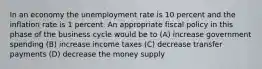 In an economy the unemployment rate is 10 percent and the inflation rate is 1 percent. An appropriate fiscal policy in this phase of the business cycle would be to (A) increase government spending (B) increase income taxes (C) decrease transfer payments (D) decrease the money supply