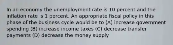 In an economy the unemployment rate is 10 percent and the inflation rate is 1 percent. An appropriate fiscal policy in this phase of the business cycle would be to (A) increase government spending (B) increase income taxes (C) decrease transfer payments (D) decrease the money supply