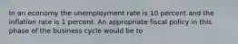 In an economy the unemployment rate is 10 percent and the inflation rate is 1 percent. An appropriate fiscal policy in this phase of the business cycle would be to