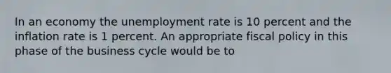 In an economy the unemployment rate is 10 percent and the inflation rate is 1 percent. An appropriate fiscal policy in this phase of the business cycle would be to