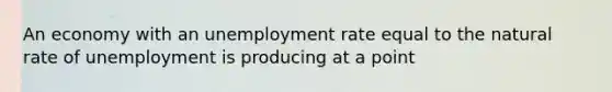 An economy with an unemployment rate equal to the natural rate of unemployment is producing at a point