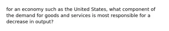 for an economy such as the United States, what component of the demand for goods and services is most responsible for a decrease in output?