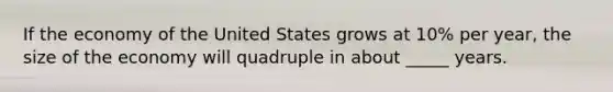 If the economy of the United States grows at 10% per year, the size of the economy will quadruple in about _____ years.