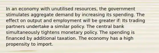 In an economy with unutilised resources, the government stimulates aggregate demand by increasing its spending. The effect on output and employment will be greater if: Its trading partners undertake a similar policy. The central bank simultaneously tightens monetary policy. The spending is financed by additional taxation. The economy has a high propensity to import.