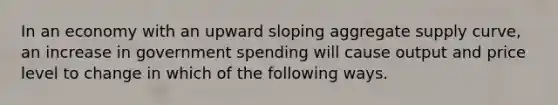 In an economy with an upward sloping aggregate supply curve, an increase in government spending will cause output and price level to change in which of the following ways.