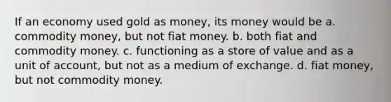 If an economy used gold as money, its money would be a. commodity money, but not fiat money. b. both fiat and commodity money. c. functioning as a store of value and as a unit of account, but not as a medium of exchange. d. fiat money, but not commodity money.