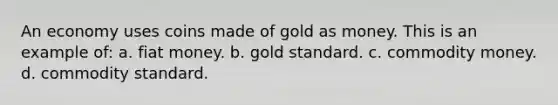 An economy uses coins made of gold as money. This is an example of: a. fiat money. b. gold standard. c. commodity money. d. commodity standard.