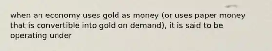 when an economy uses gold as money (or uses paper money that is convertible into gold on demand), it is said to be operating under