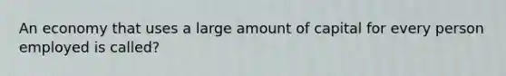 An economy that uses a large amount of capital for every person employed is called?