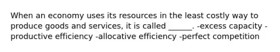 When an economy uses its resources in the least costly way to produce goods and services, it is called ______. -excess capacity -productive efficiency -allocative efficiency -perfect competition