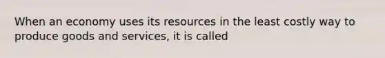 When an economy uses its resources in the least costly way to produce goods and services, it is called