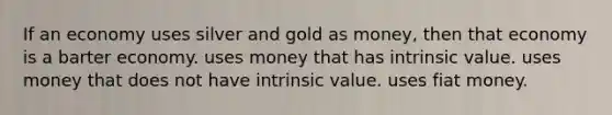 If an economy uses silver and gold as money, then that economy is a barter economy. uses money that has intrinsic value. uses money that does not have intrinsic value. uses fiat money.