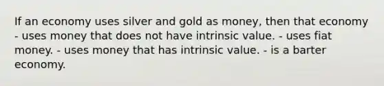 If an economy uses silver and gold as money, then that economy - uses money that does not have intrinsic value. - uses fiat money. - uses money that has intrinsic value. - is a barter economy.