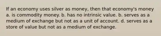 If an economy uses silver as money, then that economy's money a. is commodity money. b. has no intrinsic value. b. serves as a medium of exchange but not as a unit of account. d. serves as a store of value but not as a medium of exchange.