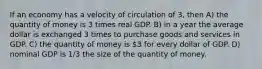 If an economy has a velocity of circulation of 3, then A) the quantity of money is 3 times real GDP. B) in a year the average dollar is exchanged 3 times to purchase goods and services in GDP. C) the quantity of money is 3 for every dollar of GDP. D) nominal GDP is 1/3 the size of the quantity of money.