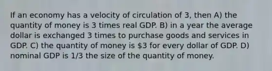 If an economy has a velocity of circulation of 3, then A) the quantity of money is 3 times real GDP. B) in a year the average dollar is exchanged 3 times to purchase goods and services in GDP. C) the quantity of money is 3 for every dollar of GDP. D) nominal GDP is 1/3 the size of the quantity of money.