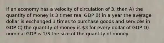 If an economy has a velocity of circulation of 3, then A) the quantity of money is 3 times real GDP B) in a year the average dollar is exchanged 3 times to purchase goods and services in GDP C) the quantity of money is 3 for every dollar of GDP D) nominal GDP is 1/3 the size of the quantity of money