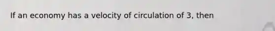 If an economy has a velocity of circulation of 3, then