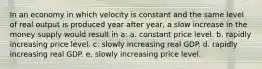 In an economy in which velocity is constant and the same level of real output is produced year after year, a slow increase in the money supply would result in a: a. ​constant price level. b. ​rapidly increasing price level. c. ​slowly increasing real GDP. d. ​rapidly increasing real GDP. e. ​slowly increasing price level.