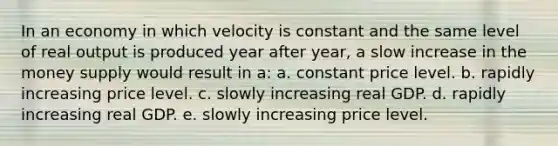 In an economy in which velocity is constant and the same level of real output is produced year after year, a slow increase in the money supply would result in a: a. ​constant price level. b. ​rapidly increasing price level. c. ​slowly increasing real GDP. d. ​rapidly increasing real GDP. e. ​slowly increasing price level.