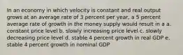 In an economy in which velocity is constant and real output grows at an average rate of 3 percent per year, a 5 percent average rate of growth in the money supply would result in a a. constant price level b. slowly increasing price level c. slowly decreasing price level d. stable 4 percent growth in real GDP e. stable 4 percent growth in nominal GDP