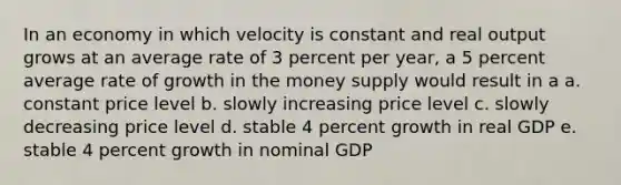 In an economy in which velocity is constant and real output grows at an average rate of 3 percent per year, a 5 percent average rate of growth in the money supply would result in a a. constant price level b. slowly increasing price level c. slowly decreasing price level d. stable 4 percent growth in real GDP e. stable 4 percent growth in nominal GDP