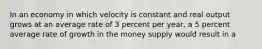 In an economy in which velocity is constant and real output grows at an average rate of 3 percent per year, a 5 percent average rate of growth in the money supply would result in a