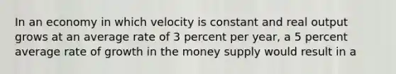 In an economy in which velocity is constant and real output grows at an average rate of 3 percent per year, a 5 percent average rate of growth in the money supply would result in a