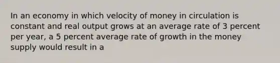 In an economy in which velocity of money in circulation is constant and real output grows at an average rate of 3 percent per year, a 5 percent average rate of growth in the money supply would result in a